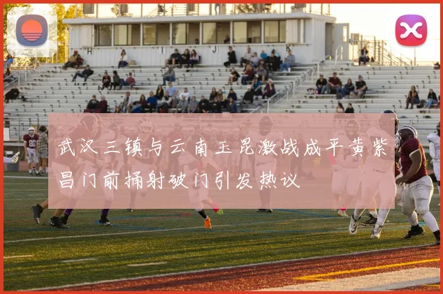 武汉三镇与云南玉昆激战成平黄紫昌门前捅射破门引发热议
