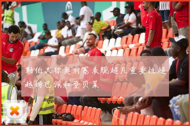 勒伯夫称奥利塞表现超凡重要性超越姆巴佩和登贝莱