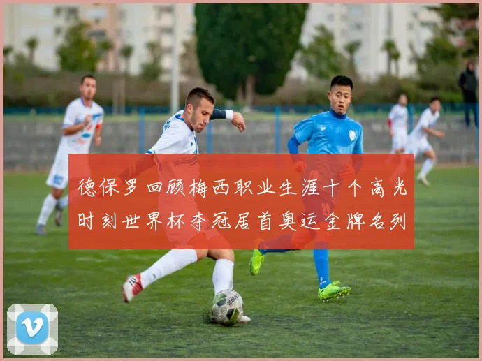 德保罗回顾梅西职业生涯十个高光时刻世界杯夺冠居首奥运金牌名列第四
