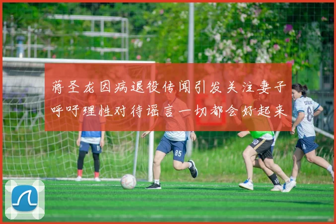 蒋圣龙因病退役传闻引发关注妻子呼吁理性对待谣言一切都会好起来