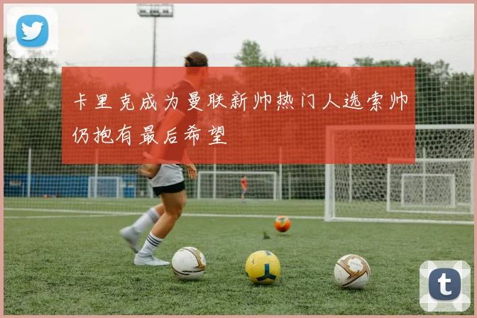 卡里克成为曼联新帅热门人选索帅仍抱有最后希望