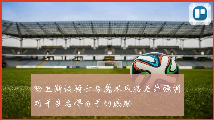 哈里斯谈骑士与魔术风格差异强调对手多名得分手的威胁