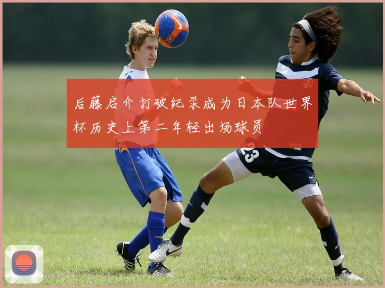 后藤启介打破纪录成为日本队世界杯历史上第二年轻出场球员