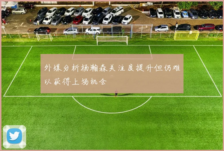 外媒分析杨瀚森关注度提升但仍难以获得上场机会
