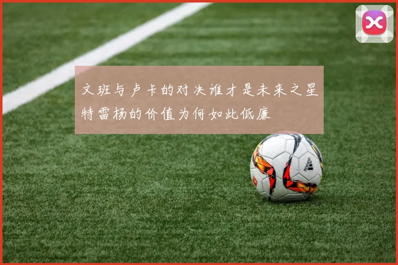 文班与卢卡的对决谁才是未来之星特雷杨的价值为何如此低廉