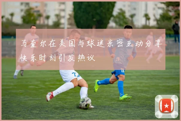马奎尔在美国与球迷亲密互动分享快乐时刻引发热议