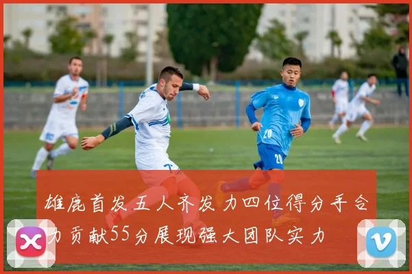 雄鹿首发五人齐发力四位得分手合力贡献55分展现强大团队实力