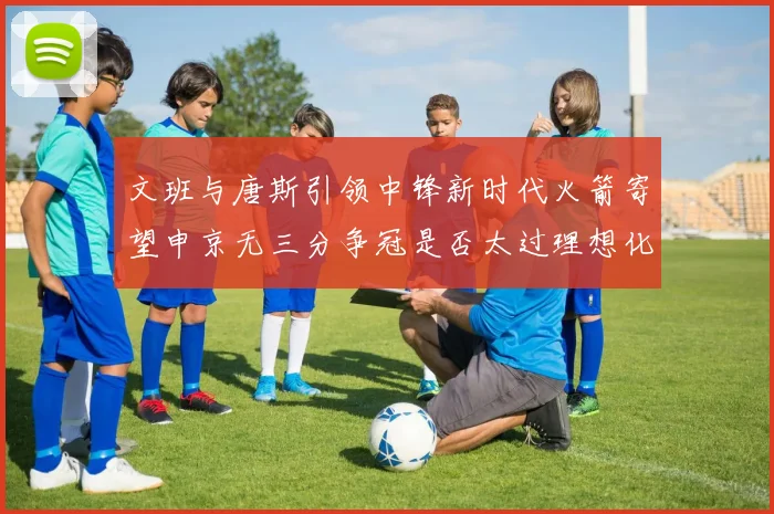 文班与唐斯引领中锋新时代火箭寄望申京无三分争冠是否太过理想化