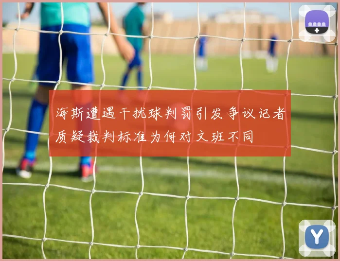 海斯遭遇干扰球判罚引发争议记者质疑裁判标准为何对文班不同
