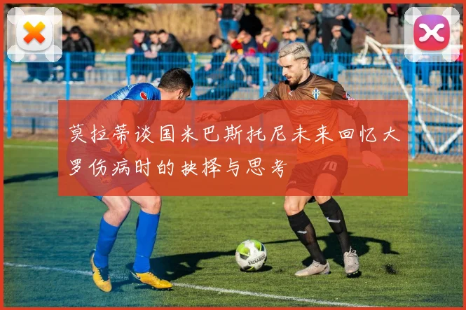 莫拉蒂谈国米巴斯托尼未来回忆大罗伤病时的抉择与思考