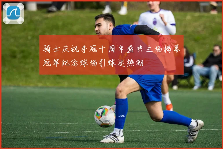 骑士庆祝夺冠十周年盛典主场揭幕冠军纪念球场引球迷热潮