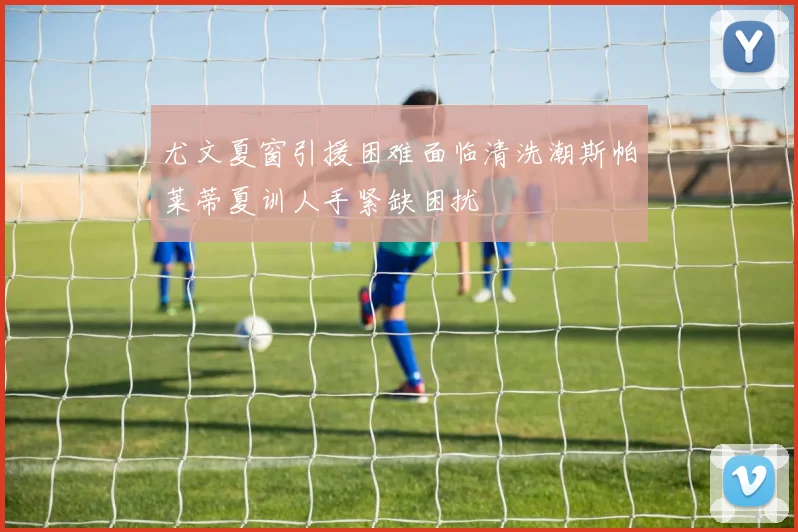尤文夏窗引援困难面临清洗潮斯帕莱蒂夏训人手紧缺困扰