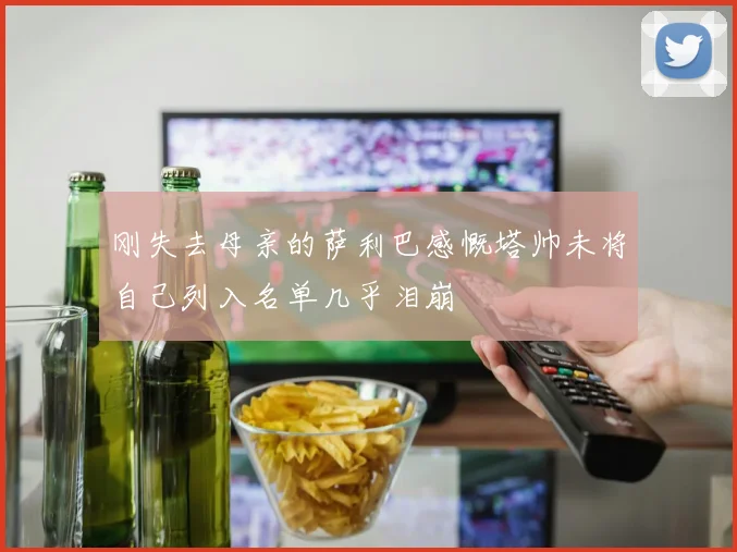 刚失去母亲的萨利巴感慨塔帅未将自己列入名单几乎泪崩