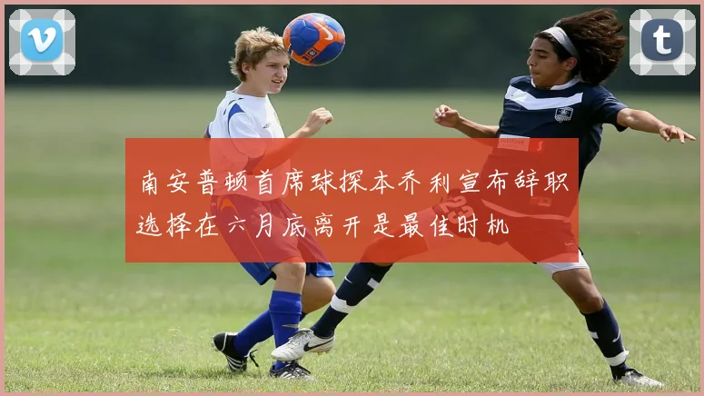 南安普顿首席球探本乔利宣布辞职选择在六月底离开是最佳时机