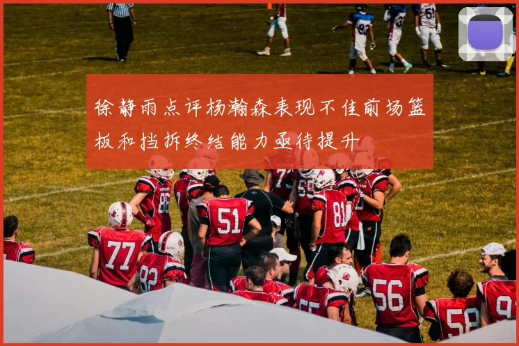 徐静雨点评杨瀚森表现不佳前场篮板和挡拆终结能力亟待提升