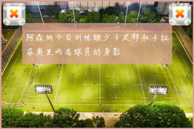 阿森纳今日训练缺少卡皮耶和卡拉菲奥里两名球员的身影