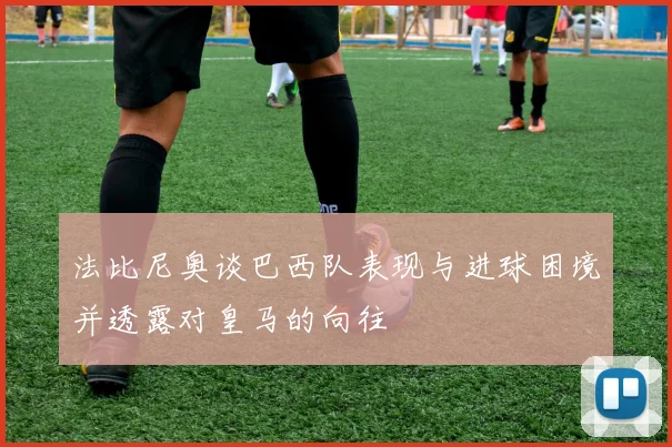 法比尼奥谈巴西队表现与进球困境并透露对皇马的向往